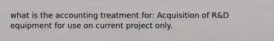 what is the accounting treatment for: Acquisition of R&D equipment for use on current project only.