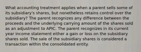 What accounting treatment applies when a parent sells some of its subsidiary's shares, but nonetheless retains control over the subsidiary? The parent recognizes any difference between the proceeds and the underlying carrying amount of the shares sold as an adjustment to APIC. The parent recognizes in its current year income statement either a gain or loss on the subsidiary shares sold. The sale of the subsidiary shares is considered a transaction within the consolidated entity.