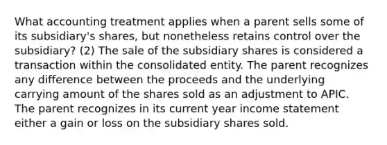 What accounting treatment applies when a parent sells some of its subsidiary's shares, but nonetheless retains control over the subsidiary? (2) The sale of the subsidiary shares is considered a transaction within the consolidated entity. The parent recognizes any difference between the proceeds and the underlying carrying amount of the shares sold as an adjustment to APIC. The parent recognizes in its current year income statement either a gain or loss on the subsidiary shares sold.