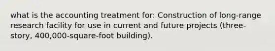 what is the accounting treatment for: Construction of long-range research facility for use in current and future projects (three-story, 400,000-square-foot building).