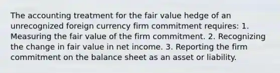 The accounting treatment for the fair value hedge of an unrecognized foreign currency firm commitment requires: 1. Measuring the fair value of the firm commitment. 2. Recognizing the change in fair value in net income. 3. Reporting the firm commitment on the balance sheet as an asset or liability.