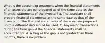 What is the accounting treatment when the financial statements of an associate are not prepared as of the same date as the financial statements of the investor? a. The associate shall prepare financial statements at the same date as that of the investor. b. The financial statements of the associate prepared up to a different date would be used. C. Any major transactions during the time gap of the financial statements shall be accounted for. d. A long as the gap is not greater than three months, there is no problem.