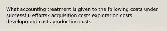 What accounting treatment is given to the following costs under successful efforts? acquisition costs exploration costs development costs production costs