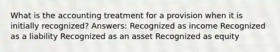 What is the accounting treatment for a provision when it is initially recognized? Answers: Recognized as income Recognized as a liability Recognized as an asset Recognized as equity