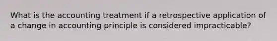 What is the accounting treatment if a retrospective application of a change in accounting principle is considered impracticable?