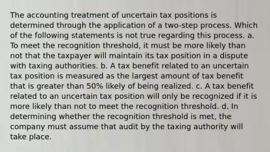 The accounting treatment of uncertain tax positions is determined through the application of a two-step process. Which of the following statements is not true regarding this process. a. To meet the recognition threshold, it must be more likely than not that the taxpayer will maintain its tax position in a dispute with taxing authorities. b. A tax benefit related to an uncertain tax position is measured as the largest amount of tax benefit that is greater than 50% likely of being realized. c. A tax benefit related to an uncertain tax position will only be recognized if it is more likely than not to meet the recognition threshold. d. In determining whether the recognition threshold is met, the company must assume that audit by the taxing authority will take place.