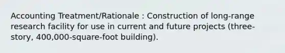 Accounting Treatment/Rationale : Construction of long-range research facility for use in current and future projects (three-story, 400,000-square-foot building).