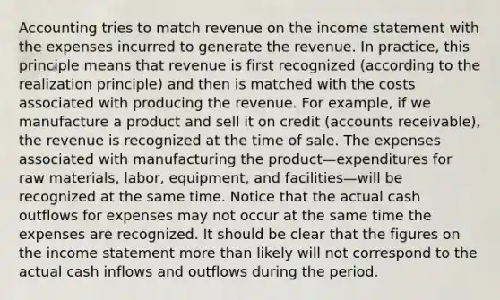 Accounting tries to match revenue on the income statement with the expenses incurred to generate the revenue. In practice, this principle means that revenue is first recognized (according to the realization principle) and then is matched with the costs associated with producing the revenue. For example, if we manufacture a product and sell it on credit (accounts receivable), the revenue is recognized at the time of sale. The expenses associated with manufacturing the product—expenditures for raw materials, labor, equipment, and facilities—will be recognized at the same time. Notice that the actual cash outflows for expenses may not occur at the same time the expenses are recognized. It should be clear that the figures on the income statement more than likely will not correspond to the actual cash inflows and outflows during the period.