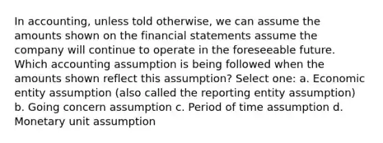 In accounting, unless told otherwise, we can assume the amounts shown on the financial statements assume the company will continue to operate in the foreseeable future. Which accounting assumption is being followed when the amounts shown reflect this assumption? Select one: a. Economic entity assumption (also called the reporting entity assumption) b. Going concern assumption c. Period of time assumption d. Monetary unit assumption