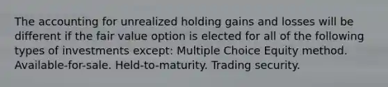 The accounting for unrealized holding gains and losses will be different if the fair value option is elected for all of the following types of investments except: Multiple Choice Equity method. Available-for-sale. Held-to-maturity. Trading security.