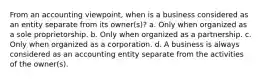 From an accounting viewpoint, when is a business considered as an entity separate from its owner(s)? a. Only when organized as a sole proprietorship. b. Only when organized as a partnership. c. Only when organized as a corporation. d. A business is always considered as an accounting entity separate from the activities of the owner(s).