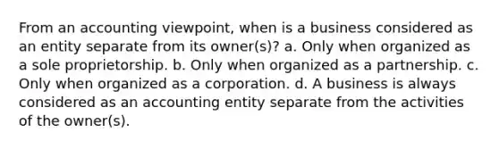 From an accounting viewpoint, when is a business considered as an entity separate from its owner(s)? a. Only when organized as a sole proprietorship. b. Only when organized as a partnership. c. Only when organized as a corporation. d. A business is always considered as an accounting entity separate from the activities of the owner(s).