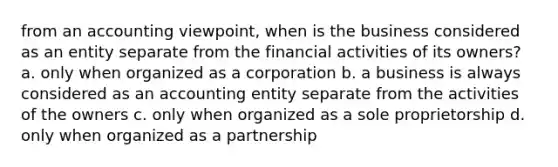 from an accounting viewpoint, when is the business considered as an entity separate from the financial activities of its owners? a. only when organized as a corporation b. a business is always considered as an accounting entity separate from the activities of the owners c. only when organized as a sole proprietorship d. only when organized as a partnership