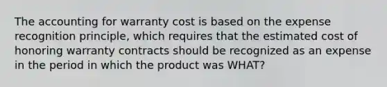 The accounting for warranty cost is based on the expense recognition principle, which requires that the estimated cost of honoring warranty contracts should be recognized as an expense in the period in which the product was WHAT?