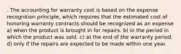 . The accounting for warranty cost is based on the expense recognition principle, which requires that the estimated cost of honoring warranty contracts should be recognized as an expense a) when the product is brought in for repairs. b) in the period in which the product was sold. c) at the end of the warranty period. d) only if the repairs are expected to be made within one year.