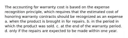 The accounting for warranty cost is based on the expense recognition principle, which requires that the estimated cost of honoring warranty contracts should be recognized as an expense a. when the product is brought in for repairs. b. in the period in which the product was sold. c. at the end of the warranty period. d. only if the repairs are expected to be made within one year.