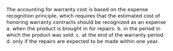 The accounting for warranty cost is based on the expense recognition principle, which requires that the estimated cost of honoring warranty contracts should be recognized as an expense a. when the product is brought in for repairs. b. in the period in which the product was sold. c. at the end of the warranty period. d. only if the repairs are expected to be made within one year.