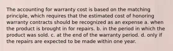 The accounting for warranty cost is based on the matching principle, which requires that the estimated cost of honoring warranty contracts should be recognized as an expense a. when the product is brought in for repairs. b. in the period in which the product was sold. c. at the end of the warranty period. d. only if the repairs are expected to be made within one year.