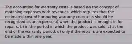 The accounting for warranty costs is based on the concept of matching expenses with revenues, which requires that the estimated cost of honouring warranty contracts should be recognized as an expense a) when the product is brought in for repairs. b) in the period in which the product was sold. c) at the end of the warranty period. d) only if the repairs are expected to be made within one year.