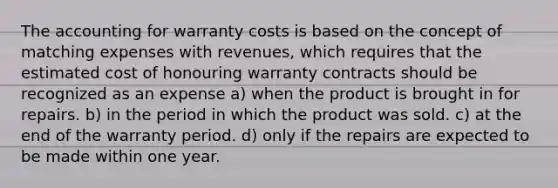 The accounting for warranty costs is based on the concept of matching expenses with revenues, which requires that the estimated cost of honouring warranty contracts should be recognized as an expense a) when the product is brought in for repairs. b) in the period in which the product was sold. c) at the end of the warranty period. d) only if the repairs are expected to be made within one year.