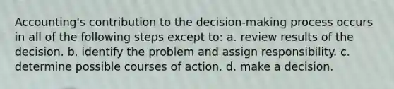 Accounting's contribution to the decision-making process occurs in all of the following steps except to: a. review results of the decision. b. identify the problem and assign responsibility. c. determine possible courses of action. d. make a decision.