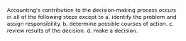 Accounting's contribution to the decision-making process occurs in all of the following steps except to a. identify the problem and assign responsibility. b. determine possible courses of action. c. review results of the decision. d. make a decision.