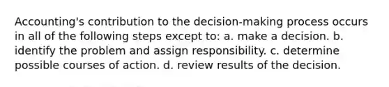 Accounting's contribution to the decision-making process occurs in all of the following steps except to: a. make a decision. b. identify the problem and assign responsibility. c. determine possible courses of action. d. review results of the decision.