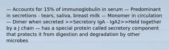 — Accounts for 15% of immunoglobulin in serum — Predominant in secretions - tears, saliva, breast milk — Monomer in circulation — Dimer when secreted >>Secretory IgA - IgA2>>Held together by a J chain — has a special protein called secretory component that protects it from digestion and degradation by other microbes