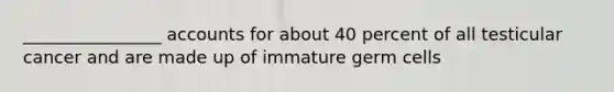 ________________ accounts for about 40 percent of all testicular cancer and are made up of immature germ cells