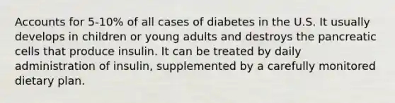 Accounts for 5-10% of all cases of diabetes in the U.S. It usually develops in children or young adults and destroys the pancreatic cells that produce insulin. It can be treated by daily administration of insulin, supplemented by a carefully monitored dietary plan.