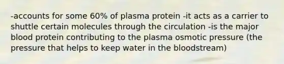 -accounts for some 60% of plasma protein -it acts as a carrier to shuttle certain molecules through the circulation -is the major blood protein contributing to the plasma osmotic pressure (the pressure that helps to keep water in the bloodstream)