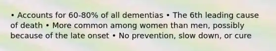 • Accounts for 60-80% of all dementias • The 6th leading cause of death • More common among women than men, possibly because of the late onset • No prevention, slow down, or cure