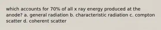 which accounts for 70% of all x ray energy produced at the anode? a. general radiation b. characteristic radiation c. compton scatter d. coherent scatter