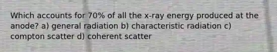 Which accounts for 70% of all the x-ray energy produced at the anode? a) general radiation b) characteristic radiation c) compton scatter d) coherent scatter