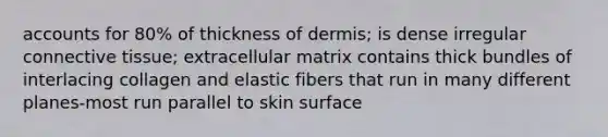 accounts for 80% of thickness of dermis; is dense irregular <a href='https://www.questionai.com/knowledge/kYDr0DHyc8-connective-tissue' class='anchor-knowledge'>connective tissue</a>; extracellular matrix contains thick bundles of interlacing collagen and elastic fibers that run in many different planes-most run parallel to skin surface