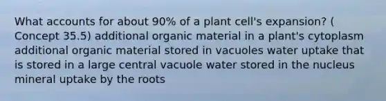 Wha<a href='https://www.questionai.com/knowledge/k7x83BRk9p-t-accounts' class='anchor-knowledge'>t accounts</a> for about 90% of a plant cell's expansion? ( Concept 35.5) additional organic material in a plant's cytoplasm additional organic material stored in vacuoles water uptake that is stored in a large central vacuole water stored in the nucleus mineral uptake by the roots