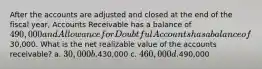 After the accounts are adjusted and closed at the end of the fiscal year, Accounts Receivable has a balance of 490,000 and Allowance for Doubtful Accounts has a balance of30,000. What is the net realizable value of the accounts receivable? a. 30,000 b.430,000 c. 460,000 d.490,000