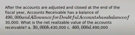 After the accounts are adjusted and closed at the end of the fiscal year, Accounts Receivable has a balance of 490,000 and Allowance for Doubtful Accounts has a balance of30,000. What is the net realizable value of the accounts receivable? a. 30,000 b.430,000 c. 460,000 d.490,000