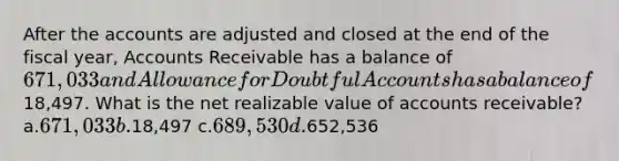 After the accounts are adjusted and closed at the end of the fiscal year, Accounts Receivable has a balance of 671,033 and Allowance for Doubtful Accounts has a balance of18,497. What is the net realizable value of accounts receivable? a.671,033 b.18,497 c.689,530 d.652,536