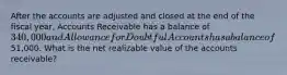 After the accounts are adjusted and closed at the end of the fiscal year, Accounts Receivable has a balance of 340,000 and Allowance for Doubtful Accounts has a balance of51,000. What is the net realizable value of the accounts receivable?