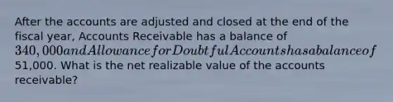 After the accounts are adjusted and closed at the end of the fiscal year, Accounts Receivable has a balance of 340,000 and Allowance for Doubtful Accounts has a balance of51,000. What is the net realizable value of the accounts receivable?