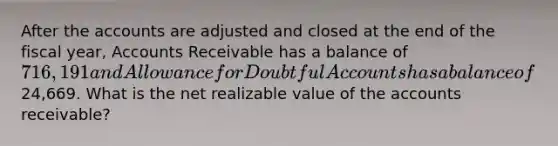 After the accounts are adjusted and closed at the end of the fiscal year, Accounts Receivable has a balance of 716,191 and Allowance for Doubtful Accounts has a balance of24,669. What is the net realizable value of the accounts receivable?