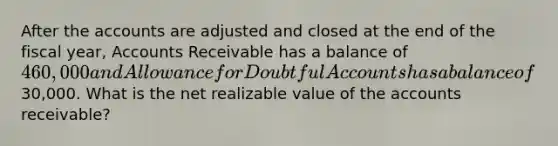 After the accounts are adjusted and closed at the end of the fiscal year, Accounts Receivable has a balance of 460,000 and Allowance for Doubtful Accounts has a balance of30,000. What is the net realizable value of the accounts receivable?