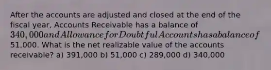 After the accounts are adjusted and closed at the end of the fiscal year, Accounts Receivable has a balance of 340,000 and Allowance for Doubtful Accounts has a balance of51,000. What is the net realizable value of the accounts receivable? a) 391,000 b) 51,000 c) 289,000 d) 340,000