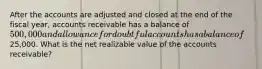 After the accounts are adjusted and closed at the end of the fiscal year, accounts receivable has a balance of 500,000 and allowance for doubtful accounts has a balance of25,000. What is the net realizable value of the accounts receivable?