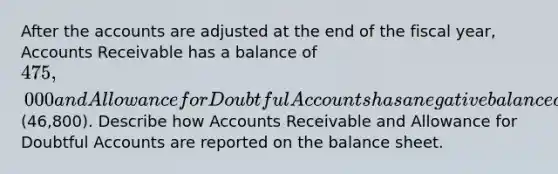 After the accounts are adjusted at the end of the fiscal year, Accounts Receivable has a balance of 475,000 and Allowance for Doubtful Accounts has a negative balance of(46,800). Describe how Accounts Receivable and Allowance for Doubtful Accounts are reported on the balance sheet.