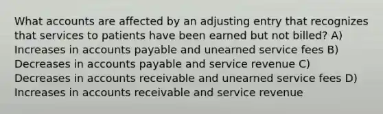 What accounts are affected by an adjusting entry that recognizes that services to patients have been earned but not billed? A) Increases in accounts payable and unearned service fees B) Decreases in accounts payable and service revenue C) Decreases in accounts receivable and unearned service fees D) Increases in accounts receivable and service revenue