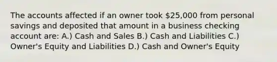 The accounts affected if an owner took 25,000 from personal savings and deposited that amount in a business checking account are: A.) Cash and Sales B.) Cash and Liabilities C.) Owner's Equity and Liabilities D.) Cash and Owner's Equity