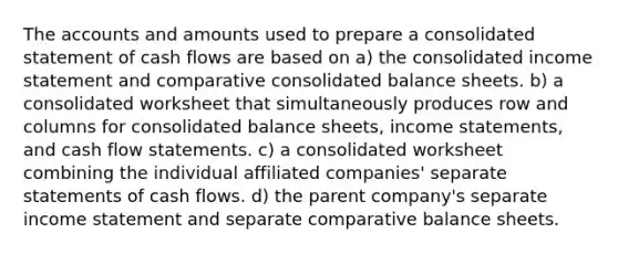 The accounts and amounts used to prepare a consolidated statement of cash flows are based on a) the consolidated income statement and comparative consolidated balance sheets. b) a consolidated worksheet that simultaneously produces row and columns for consolidated balance sheets, income statements, and cash flow statements. c) a consolidated worksheet combining the individual affiliated companies' separate statements of cash flows. d) the parent company's separate income statement and separate comparative balance sheets.