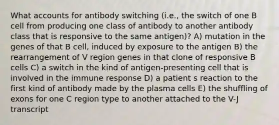 What accounts for antibody switching (i.e., the switch of one B cell from producing one class of antibody to another antibody class that is responsive to the same antigen)? A) mutation in the genes of that B cell, induced by exposure to the antigen B) the rearrangement of V region genes in that clone of responsive B cells C) a switch in the kind of antigen-presenting cell that is involved in the immune response D) a patient s reaction to the first kind of antibody made by the plasma cells E) the shuffling of exons for one C region type to another attached to the V-J transcript